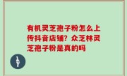 有机灵芝孢子粉怎么上传抖音店铺？众芝林灵芝孢子粉是真的吗