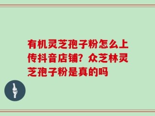 有机灵芝孢子粉怎么上传抖音店铺？众芝林灵芝孢子粉是真的吗