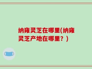 纳雍灵芝在哪里(纳雍灵芝产地在哪里？)