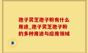 孢子灵芝孢子粉有什么用途_孢子灵芝孢子粉的多种用途与应用领域