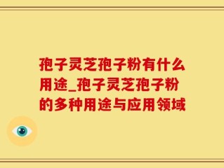 孢子灵芝孢子粉有什么用途_孢子灵芝孢子粉的多种用途与应用领域