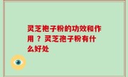 灵芝袍子粉的功效和作用 ？灵芝孢子粉有什么好处