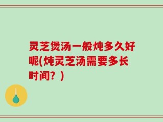 灵芝煲汤一般炖多久好呢(炖灵芝汤需要多长时间？)