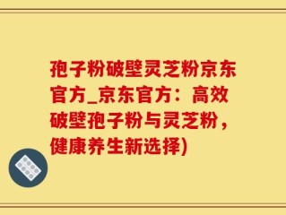 孢子粉破壁灵芝粉京东官方_京东官方：高效破壁孢子粉与灵芝粉，健康养生新选择)