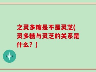 之灵多糖是不是灵芝(灵多糖与灵芝的关系是什么？)