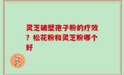 灵芝破壁孢子粉的疗效？松花粉和灵芝粉哪个好