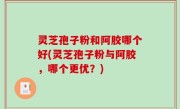 灵芝孢子粉和阿胶哪个好(灵芝孢子粉与阿胶，哪个更优？)
