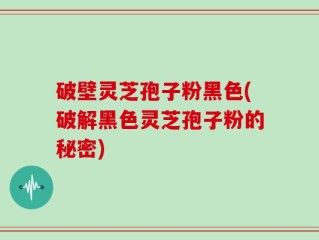 破壁灵芝孢子粉黑色(破解黑色灵芝孢子粉的秘密)
