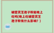 破壁灵芝孢子粉能晚上吃吗(晚上吃破壁灵芝孢子粉有什么影响？)