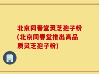 北京同春堂灵芝孢子粉(北京同春堂推出高品质灵芝孢子粉)