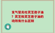 支气管炎吃灵芝孢子油？灵芝和灵芝孢子油的功效有什么区别