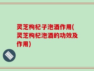 灵芝枸杞子泡酒作用(灵芝枸杞泡酒的功效及作用)
