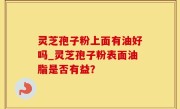 灵芝孢子粉上面有油好吗_灵芝孢子粉表面油脂是否有益？