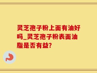 灵芝孢子粉上面有油好吗_灵芝孢子粉表面油脂是否有益？