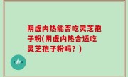 阴虚内热能否吃灵芝孢子粉(阴虚内热合适吃灵芝孢子粉吗？)
