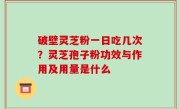 破壁灵芝粉一日吃几次？灵芝孢子粉功效与作用及用量是什么