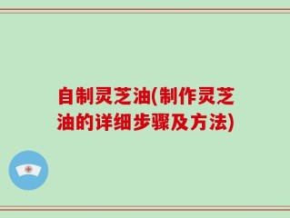 自制灵芝油(制作灵芝油的详细步骤及方法)