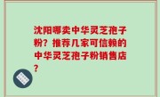 沈阳哪卖中华灵芝孢子粉？推荐几家可信赖的中华灵芝孢子粉销售店？