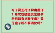 吃了灵芝孢子粉出虚汗？每次吃破壁灵芝孢子粉后都有点肚子痛？灵芝孢子粉不易消化吗？