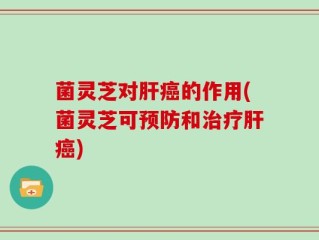 菌灵芝对肝癌的作用(菌灵芝可预防和治疗肝癌)