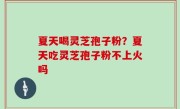 夏天喝灵芝孢子粉？夏天吃灵芝孢子粉不上火吗