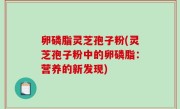 卵磷脂灵芝孢子粉(灵芝孢子粉中的卵磷脂：营养的新发现)