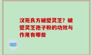 汉苑良方破壁灵芝？破壁灵芝孢子粉的功效与作用有哪些