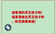 福客满的灵芝孢子粉(福客满推出灵芝孢子粉，助您健康美丽)