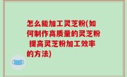 怎么能加工灵芝粉(如何制作高质量的灵芝粉 提高灵芝粉加工效率的方法)