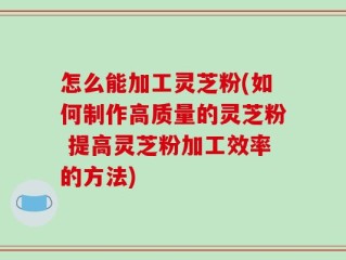 怎么能加工灵芝粉(如何制作高质量的灵芝粉 提高灵芝粉加工效率的方法)