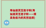 寿仙道灵芝孢子粉(寿仙道灵芝孢子粉——提高免疫力的天然选择)
