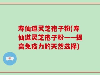 寿仙道灵芝孢子粉(寿仙道灵芝孢子粉——提高免疫力的天然选择)