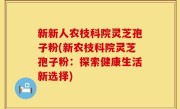新新人农枝科院灵芝孢子粉(新农枝科院灵芝孢子粉：探索健康生活新选择)