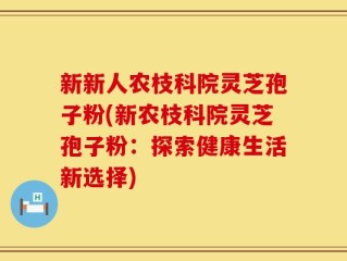 新新人农枝科院灵芝孢子粉(新农枝科院灵芝孢子粉：探索健康生活新选择)