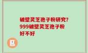 破壁灵芝孢子粉研究？999破壁灵芝孢子粉好不好