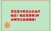 灵芝孢子粉怎么吃治疗咽炎？咽炎常煮哪3种水喝可以快速根除？