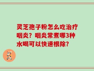 灵芝孢子粉怎么吃治疗咽炎？咽炎常煮哪3种水喝可以快速根除？