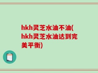 hkh灵芝水油不油(hkh灵芝水油达到完美平衡)