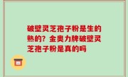 破壁灵芝孢子粉是生的熟的？金奥力牌破壁灵芝孢子粉是真的吗