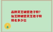品牌灵芝破壁孢子粉？仙芝牌破壁灵芝孢子粉排名多少位