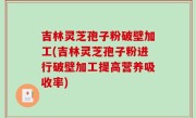 吉林灵芝孢子粉破壁加工(吉林灵芝孢子粉进行破壁加工提高营养吸收率)