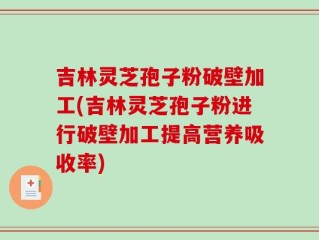 吉林灵芝孢子粉破壁加工(吉林灵芝孢子粉进行破壁加工提高营养吸收率)