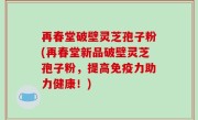 再春堂破壁灵芝孢子粉(再春堂新品破壁灵芝孢子粉，提高免疫力助力健康！)