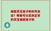 破壁灵芝孢子粉的专卖店？哪里可以买到正宗的灵芝破壁孢子粉