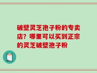 破壁灵芝孢子粉的专卖店？哪里可以买到正宗的灵芝破壁孢子粉