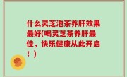 什么灵芝泡茶养肝效果最好(喝灵芝茶养肝最佳，快乐健康从此开启！)