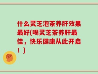 什么灵芝泡茶养肝效果最好(喝灵芝茶养肝最佳，快乐健康从此开启！)