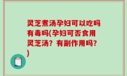 灵芝煮汤孕妇可以吃吗有毒吗(孕妇可否食用灵芝汤？有副作用吗？)