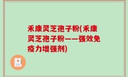 禾康灵芝孢子粉(禾康灵芝孢子粉——强效免疫力增强剂)