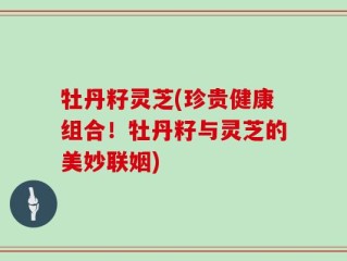 牡丹籽灵芝(珍贵健康组合！牡丹籽与灵芝的美妙联姻)
